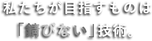 私たちが目指すものは「錆びない」技術。